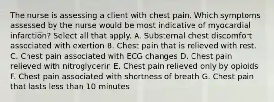 The nurse is assessing a client with chest pain. Which symptoms assessed by the nurse would be most indicative of myocardial infarction? Select all that apply. A. Substernal chest discomfort associated with exertion B. Chest pain that is relieved with rest. C. Chest pain associated with ECG changes D. Chest pain relieved with nitroglycerin E. Chest pain relieved only by opioids F. Chest pain associated with shortness of breath G. Chest pain that lasts less than 10 minutes