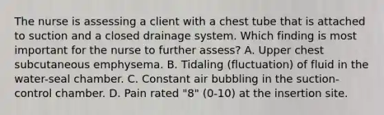 The nurse is assessing a client with a chest tube that is attached to suction and a closed drainage system. Which finding is most important for the nurse to further assess? A. Upper chest subcutaneous emphysema. B. Tidaling (fluctuation) of fluid in the water-seal chamber. C. Constant air bubbling in the suction-control chamber. D. Pain rated "8" (0-10) at the insertion site.