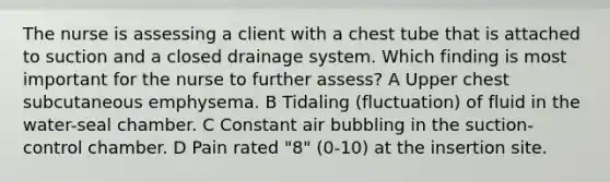 The nurse is assessing a client with a chest tube that is attached to suction and a closed drainage system. Which finding is most important for the nurse to further assess? A Upper chest subcutaneous emphysema. B Tidaling (fluctuation) of fluid in the water-seal chamber. C Constant air bubbling in the suction-control chamber. D Pain rated "8" (0-10) at the insertion site.