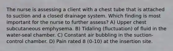 The nurse is assessing a client with a chest tube that is attached to suction and a closed drainage system. Which finding is most important for the nurse to further assess? A) Upper chest subcutaneous emphysema. B) Tidaling (fluctuation) of fluid in the water-seal chamber. C) Constant air bubbling in the suction-control chamber. D) Pain rated 8 (0-10) at the insertion site.