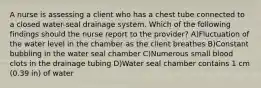 A nurse is assessing a client who has a chest tube connected to a closed water-seal drainage system. Which of the following findings should the nurse report to the provider? A)Fluctuation of the water level in the chamber as the client breathes B)Constant bubbling in the water seal chamber C)Numerous small blood clots in the drainage tubing D)Water seal chamber contains 1 cm (0.39 in) of water