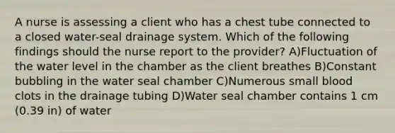 A nurse is assessing a client who has a chest tube connected to a closed water-seal drainage system. Which of the following findings should the nurse report to the provider? A)Fluctuation of the water level in the chamber as the client breathes B)Constant bubbling in the water seal chamber C)Numerous small blood clots in the drainage tubing D)Water seal chamber contains 1 cm (0.39 in) of water