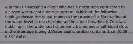 A nurse is assessing a client who has a chest tube connected to a closed water-seal drainage system. Which of the following findings should the nurse report to the provider? a.Fluctuation of the water level in the chamber as the client breathes b.Constant bubbling in the water seal chamber c.Numerous small blood clots in the drainage tubing d.Water seal chamber contains 1 cm (0.39 in) of water