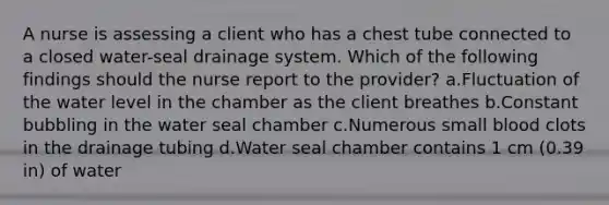 A nurse is assessing a client who has a chest tube connected to a closed water-seal drainage system. Which of the following findings should the nurse report to the provider? a.Fluctuation of the water level in the chamber as the client breathes b.Constant bubbling in the water seal chamber c.Numerous small blood clots in the drainage tubing d.Water seal chamber contains 1 cm (0.39 in) of water