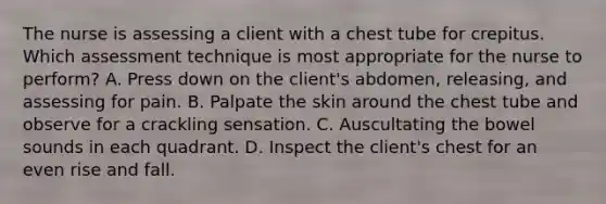 The nurse is assessing a client with a chest tube for crepitus. Which assessment technique is most appropriate for the nurse to perform? A. Press down on the client's abdomen, releasing, and assessing for pain. B. Palpate the skin around the chest tube and observe for a crackling sensation. C. Auscultating the bowel sounds in each quadrant. D. Inspect the client's chest for an even rise and fall.