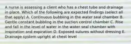 A nurse is assessing a client who has a chest tube and drainage in place. Which of the following are expected findings (select all that apply) A. Continuous bubbling in the water seal chamber B. Gentle constant bubbling in the suction control chamber C. Rise and fall in the level of water in the water seal chamber with inspiration and expiration D. Exposed sutures without dressing E. Drainage system upright at chest level