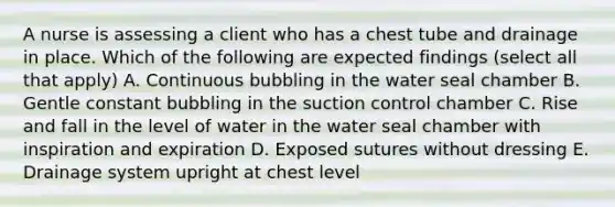 A nurse is assessing a client who has a chest tube and drainage in place. Which of the following are expected findings (select all that apply) A. Continuous bubbling in the water seal chamber B. Gentle constant bubbling in the suction control chamber C. Rise and fall in the level of water in the water seal chamber with inspiration and expiration D. Exposed sutures without dressing E. Drainage system upright at chest level