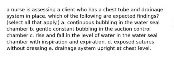 a nurse is assessing a client who has a chest tube and drainage system in place. which of the following are expected findings? (select all that apply.) a. continuous bubbling in the water seal chamber b. gentle constant bubbling in the suction control chamber c. rise and fall in the level of water in the water seal chamber with inspiration and expiration. d. exposed sutures without dressing e. drainage system upright at chest level.