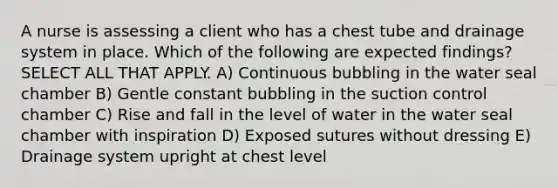 A nurse is assessing a client who has a chest tube and drainage system in place. Which of the following are expected findings? SELECT ALL THAT APPLY. A) Continuous bubbling in the water seal chamber B) Gentle constant bubbling in the suction control chamber C) Rise and fall in the level of water in the water seal chamber with inspiration D) Exposed sutures without dressing E) Drainage system upright at chest level