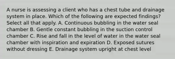 A nurse is assessing a client who has a chest tube and drainage system in place. Which of the following are expected findings? Select all that apply. A. Continuous bubbling in the water seal chamber B. Gentle constant bubbling in the suction control chamber C. Rise and fall in the level of water in the water seal chamber with inspiration and expiration D. Exposed sutures without dressing E. Drainage system upright at chest level