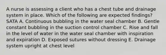 A nurse is assessing a client who has a chest tube and drainage system in place. Which of the following are expected findings? SATA A. Continuous bubbling in the water seal chamber B. Gentle constant bubbling in the suction control chamber C. Rise and fall in the level of water in the water seal chamber with inspiration and expiration D. Exposed sutures without dressing E. Drainage system upright at chest level