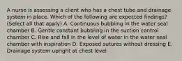 A nurse is assessing a client who has a chest tube and drainage system in place. Which of the following are expected findings? (Select all that apply) A. Continuous bubbling in the water seal chamber B. Gentle constant bubbling in the suction control chamber C. Rise and fall in the level of water in the water seal chamber with inspiration D. Exposed sutures without dressing E. Drainage system upright at chest level