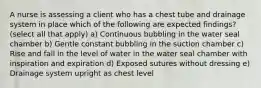 A nurse is assessing a client who has a chest tube and drainage system in place which of the following are expected findings? (select all that apply) a) Continuous bubbling in the water seal chamber b) Gentle constant bubbling in the suction chamber c) Rise and fall in the level of water in the water seal chamber with inspiration and expiration d) Exposed sutures without dressing e) Drainage system upright as chest level