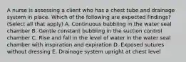 A nurse is assessing a client who has a chest tube and drainage system in place. Which of the following are expected findings? (Select all that apply) A. Continuous bubbling in the water seal chamber B. Gentle constant bubbling in the suction control chamber C. Rise and fall in the level of water in the water seal chamber with inspiration and expiration D. Exposed sutures without dressing E. Drainage system upright at chest level