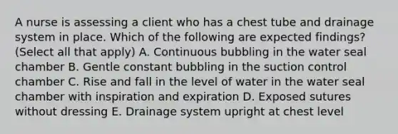 A nurse is assessing a client who has a chest tube and drainage system in place. Which of the following are expected findings? (Select all that apply) A. Continuous bubbling in the water seal chamber B. Gentle constant bubbling in the suction control chamber C. Rise and fall in the level of water in the water seal chamber with inspiration and expiration D. Exposed sutures without dressing E. Drainage system upright at chest level