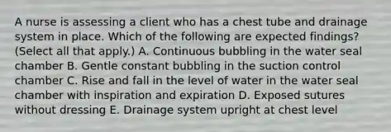 A nurse is assessing a client who has a chest tube and drainage system in place. Which of the following are expected findings? (Select all that apply.) A. Continuous bubbling in the water seal chamber B. Gentle constant bubbling in the suction control chamber C. Rise and fall in the level of water in the water seal chamber with inspiration and expiration D. Exposed sutures without dressing E. Drainage system upright at chest level