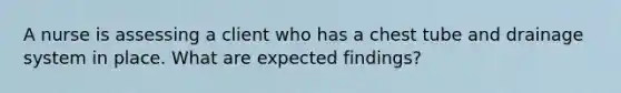 A nurse is assessing a client who has a chest tube and drainage system in place. What are expected findings?