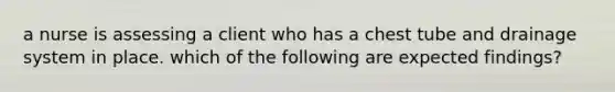 a nurse is assessing a client who has a chest tube and drainage system in place. which of the following are expected findings?