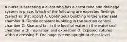 A nurse is assessing a client who has a chest tube and drainage system in place. Which of the following are expected findings (Select all that apply) A. Continuous bubbling in the water seal chamber B. Gentle constant bubbling in the suction control chamber C. Rise and fall in the level of water in the water seal chamber with inspiration and expiration D. Exposed sutures without dressing E. Drainage system upright at chest level