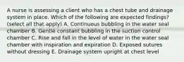 A nurse is assessing a client who has a chest tube and drainage system in place. Which of the following are expected findings? (select all that apply) A. Continuous bubbling in the water seal chamber B. Gentle constant bubbling in the suction control chamber C. Rise and fall in the level of water in the water seal chamber with inspiration and expiration D. Exposed sutures without dressing E. Drainage system upright at chest level