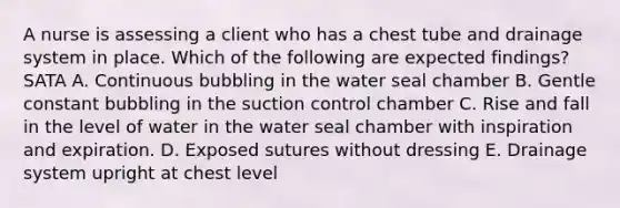 A nurse is assessing a client who has a chest tube and drainage system in place. Which of the following are expected findings? SATA A. Continuous bubbling in the water seal chamber B. Gentle constant bubbling in the suction control chamber C. Rise and fall in the level of water in the water seal chamber with inspiration and expiration. D. Exposed sutures without dressing E. Drainage system upright at chest level