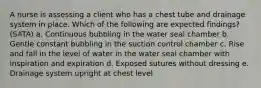 A nurse is assessing a client who has a chest tube and drainage system in place. Which of the following are expected findings? (SATA) a. Continuous bubbling in the water seal chamber b. Gentle constant bubbling in the suction control chamber c. Rise and fall in the level of water in the water seal chamber with inspiration and expiration d. Exposed sutures without dressing e. Drainage system upright at chest level