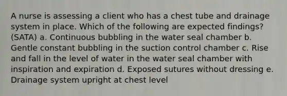 A nurse is assessing a client who has a chest tube and drainage system in place. Which of the following are expected findings? (SATA) a. Continuous bubbling in the water seal chamber b. Gentle constant bubbling in the suction control chamber c. Rise and fall in the level of water in the water seal chamber with inspiration and expiration d. Exposed sutures without dressing e. Drainage system upright at chest level