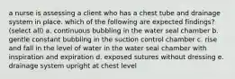 a nurse is assessing a client who has a chest tube and drainage system in place. which of the following are expected findings? (select all) a. continuous bubbling in the water seal chamber b. gentle constant bubbling in the suction control chamber c. rise and fall in the level of water in the water seal chamber with inspiration and expiration d. exposed sutures without dressing e. drainage system upright at chest level