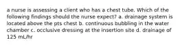 a nurse is assessing a client who has a chest tube. Which of the following findings should the nurse expect? a. drainage system is located above the pts chest b. continuous bubbling in the water chamber c. occlusive dressing at the insertion site d. drainage of 125 mL/hr