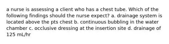 a nurse is assessing a client who has a chest tube. Which of the following findings should the nurse expect? a. drainage system is located above the pts chest b. continuous bubbling in the water chamber c. occlusive dressing at the insertion site d. drainage of 125 mL/hr