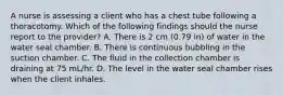 A nurse is assessing a client who has a chest tube following a thoracotomy. Which of the following findings should the nurse report to the provider? A. There is 2 cm (0.79 in) of water in the water seal chamber. B. There is continuous bubbling in the suction chamber. C. The fluid in the collection chamber is draining at 75 mL/hr. D. The level in the water seal chamber rises when the client inhales.