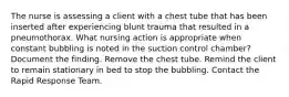 The nurse is assessing a client with a chest tube that has been inserted after experiencing blunt trauma that resulted in a pneumothorax. What nursing action is appropriate when constant bubbling is noted in the suction control chamber? Document the finding. Remove the chest tube. Remind the client to remain stationary in bed to stop the bubbling. Contact the Rapid Response Team.