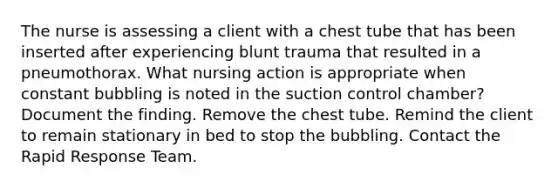 The nurse is assessing a client with a chest tube that has been inserted after experiencing blunt trauma that resulted in a pneumothorax. What nursing action is appropriate when constant bubbling is noted in the suction control chamber? Document the finding. Remove the chest tube. Remind the client to remain stationary in bed to stop the bubbling. Contact the Rapid Response Team.