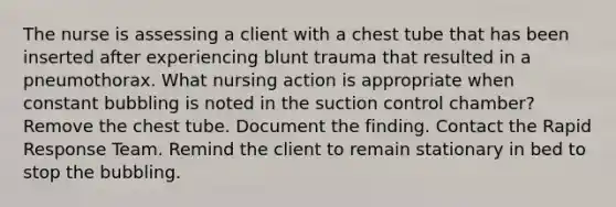 The nurse is assessing a client with a chest tube that has been inserted after experiencing blunt trauma that resulted in a pneumothorax. What nursing action is appropriate when constant bubbling is noted in the suction control chamber? Remove the chest tube. Document the finding. Contact the Rapid Response Team. Remind the client to remain stationary in bed to stop the bubbling.