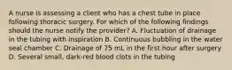 A nurse is assessing a client who has a chest tube in place following thoracic surgery. For which of the following findings should the nurse notify the provider? A. Fluctuation of drainage in the tubing with inspiration B. Continuous bubbling in the water seal chamber C. Drainage of 75 mL in the first hour after surgery D. Several small, dark-red blood clots in the tubing