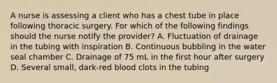 A nurse is assessing a client who has a chest tube in place following thoracic surgery. For which of the following findings should the nurse notify the provider? A. Fluctuation of drainage in the tubing with inspiration B. Continuous bubbling in the water seal chamber C. Drainage of 75 mL in the first hour after surgery D. Several small, dark-red blood clots in the tubing