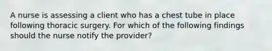 A nurse is assessing a client who has a chest tube in place following thoracic surgery. For which of the following findings should the nurse notify the provider?