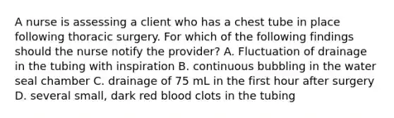 A nurse is assessing a client who has a chest tube in place following thoracic surgery. For which of the following findings should the nurse notify the provider? A. Fluctuation of drainage in the tubing with inspiration B. continuous bubbling in the water seal chamber C. drainage of 75 mL in the first hour after surgery D. several small, dark red blood clots in the tubing