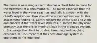 The nurse is assessing a client who has a chest tube in place for the treatment of a pneumothorax. The nurse observes that the water level in the water seal rises and falls in rhythm with the client's respirations. How should the nurse best respond to this assessment finding? a. Gently reinsert the chest tube 1 to 2 cm and observe if the water level stabilizes. b. Inform the physician promptly that there is in imminent leak in the drainage system. c. Encourage the client to do deep breathing and coughing exercises. d. Document that the chest drainage system is operating as it is intended.