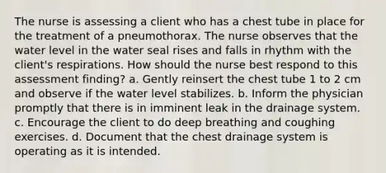 The nurse is assessing a client who has a chest tube in place for the treatment of a pneumothorax. The nurse observes that the water level in the water seal rises and falls in rhythm with the client's respirations. How should the nurse best respond to this assessment finding? a. Gently reinsert the chest tube 1 to 2 cm and observe if the water level stabilizes. b. Inform the physician promptly that there is in imminent leak in the drainage system. c. Encourage the client to do deep breathing and coughing exercises. d. Document that the chest drainage system is operating as it is intended.