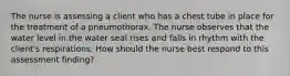 The nurse is assessing a client who has a chest tube in place for the treatment of a pneumothorax. The nurse observes that the water level in the water seal rises and falls in rhythm with the client's respirations. How should the nurse best respond to this assessment finding?