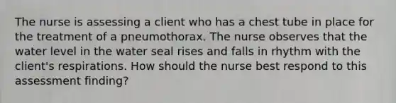 The nurse is assessing a client who has a chest tube in place for the treatment of a pneumothorax. The nurse observes that the water level in the water seal rises and falls in rhythm with the client's respirations. How should the nurse best respond to this assessment finding?