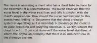 The nurse is assessing a client who has a chest tube in place for the treatment of a pneumothorax. The nurse observes that the water level in the water seal rises and falls in rhythm with the client's respirations. How should the nurse best respond to this assessment finding? a. Document that the chest drainage system is operating as it is intended. b. Encourage the client to do deep breathing and coughing exercises. c. Gently reinsert the chest tube 1 to 2 cm and observe if the water level stabilizes. d. Inform the physician promptly that there is in imminent leak in the drainage system.