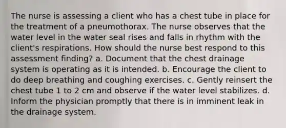 The nurse is assessing a client who has a chest tube in place for the treatment of a pneumothorax. The nurse observes that the water level in the water seal rises and falls in rhythm with the client's respirations. How should the nurse best respond to this assessment finding? a. Document that the chest drainage system is operating as it is intended. b. Encourage the client to do deep breathing and coughing exercises. c. Gently reinsert the chest tube 1 to 2 cm and observe if the water level stabilizes. d. Inform the physician promptly that there is in imminent leak in the drainage system.