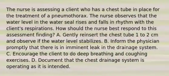 The nurse is assessing a client who has a chest tube in place for the treatment of a pneumothorax. The nurse observes that the water level in the water seal rises and falls in rhythm with the client's respirations. How should the nurse best respond to this assessment finding? A. Gently reinsert the chest tube 1 to 2 cm and observe if the water level stabilizes. B. Inform the physician promptly that there is in imminent leak in the drainage system. C. Encourage the client to do deep breathing and coughing exercises. D. Document that the chest drainage system is operating as it is intended.