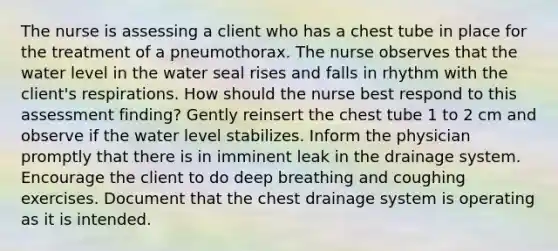 The nurse is assessing a client who has a chest tube in place for the treatment of a pneumothorax. The nurse observes that the water level in the water seal rises and falls in rhythm with the client's respirations. How should the nurse best respond to this assessment finding? Gently reinsert the chest tube 1 to 2 cm and observe if the water level stabilizes. Inform the physician promptly that there is in imminent leak in the drainage system. Encourage the client to do deep breathing and coughing exercises. Document that the chest drainage system is operating as it is intended.