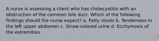 A nurse is assessing a client who has cholecystitis with an obstruction of the common bile duct. Which of the following findings should the nurse expect? a. Fatty stools b. Tenderness in the left upper abdomen c. Straw-colored urine d. Ecchymosis of the extremities