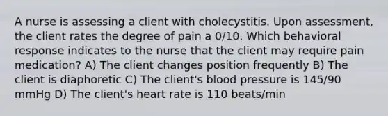 A nurse is assessing a client with cholecystitis. Upon assessment, the client rates the degree of pain a 0/10. Which behavioral response indicates to the nurse that the client may require pain medication? A) The client changes position frequently B) The client is diaphoretic C) The client's blood pressure is 145/90 mmHg D) The client's heart rate is 110 beats/min