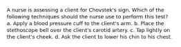 A nurse is assessing a client for Chovstek's sign. Which of the following techniques should the nurse use to perform this test? a. Apply a blood pressure cuff to the client's arm. b. Place the stethoscope bell over the client's carotid artery. c. Tap lightly on the client's cheek. d. Ask the client to lower his chin to his chest.