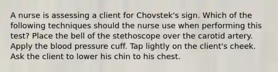 A nurse is assessing a client for Chovstek's sign. Which of the following techniques should the nurse use when performing this test? Place the bell of the stethoscope over the carotid artery. Apply the blood pressure cuff. Tap lightly on the client's cheek. Ask the client to lower his chin to his chest.